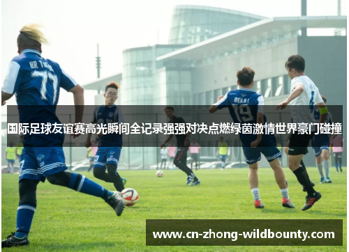 国际足球友谊赛高光瞬间全记录强强对决点燃绿茵激情世界豪门碰撞