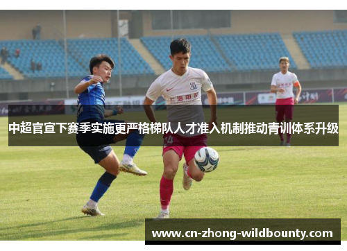 中超官宣下赛季实施更严格梯队人才准入机制推动青训体系升级 中超官宣下赛季实施更严格梯队人才准入机制推动青训体系升级