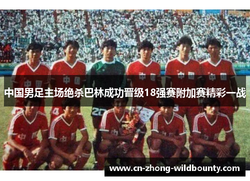 中国男足主场绝杀巴林成功晋级18强赛附加赛精彩一战