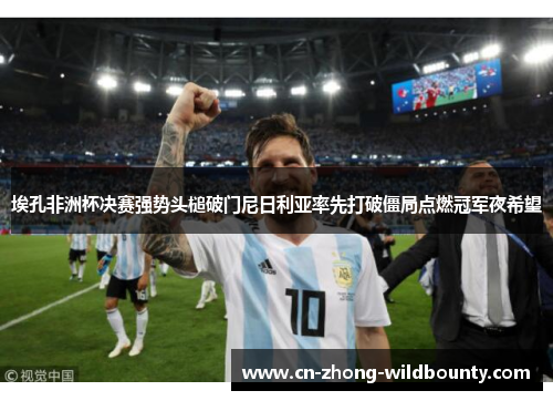 埃孔非洲杯决赛强势头槌破门尼日利亚率先打破僵局点燃冠军夜希望 埃孔非洲杯决赛强势头槌破门尼日利亚率先打破僵局点燃冠军夜希望