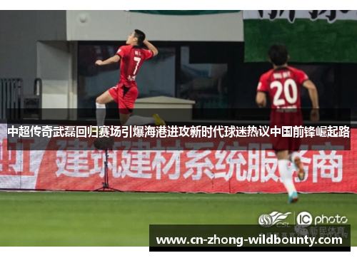 中超传奇武磊回归赛场引爆海港进攻新时代球迷热议中国前锋崛起路