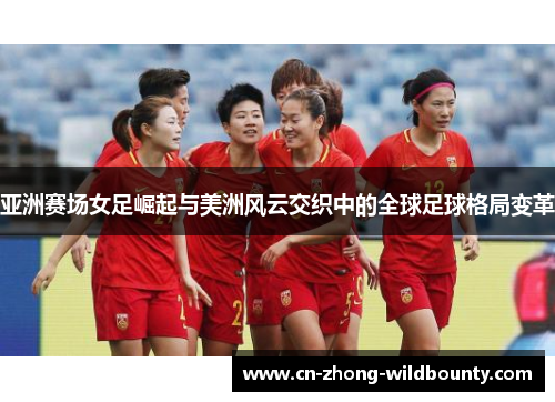亚洲赛场女足崛起与美洲风云交织中的全球足球格局变革