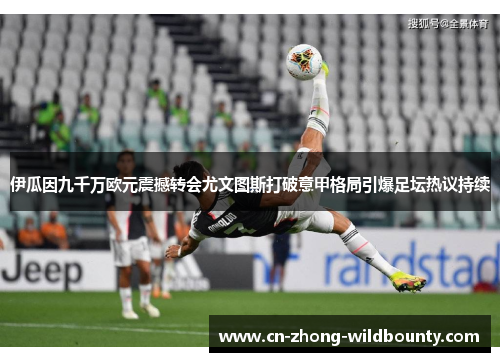 伊瓜因九千万欧元震撼转会尤文图斯打破意甲格局引爆足坛热议持续
