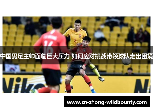 中国男足主帅面临巨大压力 如何应对挑战带领球队走出困境