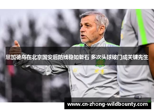 恩加德乌在北京国安后防线稳如磐石 多次头球破门成关键先生 恩加德乌在北京国安后防线稳如磐石 多次头球破门成关键先生