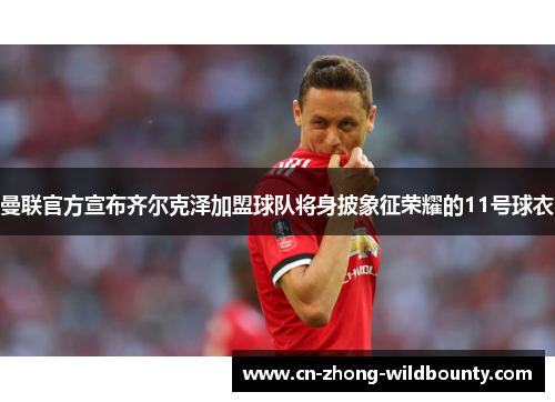 曼联官方宣布齐尔克泽加盟球队将身披象征荣耀的11号球衣 曼联官方宣布齐尔克泽加盟球队将身披象征荣耀的11号球衣
