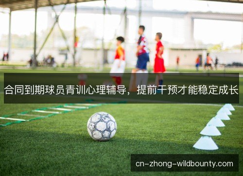 合同到期球员青训心理辅导,提前干预才能稳定成长 合同到期球员青训心理辅导,提前干预才能稳定成长